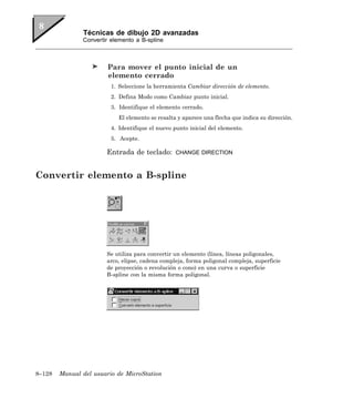 Técnicas de dibujo 2D avanzadas
               Convertir elemento a B-spline



                        Para mover el punto inicial de un
                        elemento cerrado
                         1. Seleccione la herramienta Cambiar dirección de elemento.
                         2. Defina Modo como Cambiar punto inicial.
                         3. Identifique el elemento cerrado.
                            El elemento se resalta y aparece una flecha que indica su dirección.
                         4. Identifique el nuevo punto inicial del elemento.
                         5. Acepte.

                       Entrada de teclado:        CHANGE DIRECTION



Convertir elemento a B-spline




                       Se utiliza para convertir un elemento (línea, líneas poligonales,
                       arco, elipse, cadena compleja, forma poligonal compleja, superficie
                       de proyección o revolución o cono) en una curva o superficie
                       B-spline con la misma forma poligonal.




8–128   Manual del usuario de MicroStation
 