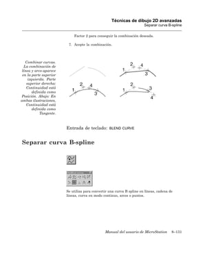Técnicas de dibujo 2D avanzadas
                                                                        Separar curva B-spline

                             Factor 2 para conseguir la combinación deseada.

                          7. Acepte la combinación.




   Combinar curvas.
  La combinación de
 línea y arco aparece
 en la parte superior
     izquierda. Parte
    superior derecha:
    Continuidad está
        definida como
Posición. Abajo: En
ambas ilustraciones,
    Continuidad está
        definida como
             Tangente.



                         Entrada de teclado:       BLEND CURVE



Separar curva B-spline




                         Se utiliza para convertir una curva B spline en líneas, cadena de
                         líneas, curva en modo continuo, arcos o puntos.




                                                Manual del usuario de MicroStation       8–131
 