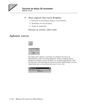 Técnicas de dibujo 2D avanzadas
               Aplanar curva



                        Para separar una curva B-spline:
                         1. Seleccione la herramienta Separar curva B-spline.
                         2. Identifique la curva B-spline.
                         3. Acepte la separación.

                       Entrada de teclado:          DROP CURVE



Aplanar curva




                       Se utiliza para aplanar o proteger un elemento de curva de
                       MicroStation, como una línea poligonal, cadena compleja, forma
                       poligonal compleja o curvas B-spline, en un plano especificado. Esta
                       herramienta está diseñada para procesar datos digitalizados o curvas
                       importadas que no son planas pero que lo van a ser.




8–134   Manual del usuario de MicroStation
 