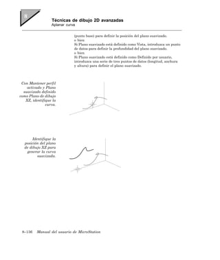 Técnicas de dibujo 2D avanzadas
                  Aplanar curva


                              (punto base) para definir la posición del plano suavizado.
                              o bien
                              Si Plano suavizado está definido como Vista, introduzca un punto
                              de datos para definir la profundidad del plano suavizado.
                              o bien
                              Si Plano suavizado está definido como Definido por usuario,
                              introduzca una serie de tres puntos de datos (longitud, anchura
                              y altura) para definir el plano suavizado.




 Con Mantener perfil
    activado y Plano
  suavizado definido
como Plano de dibujo
   XZ, identifique la
               curva.




      Identifique la
  posición del plano
  de dibujo XZ para
   generar la curva
         suavizada.




 8–136    Manual del usuario de MicroStation
 