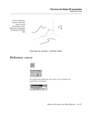 Técnicas de dibujo 2D avanzadas
                                                                          Deformar curva




    Curva tridimen-
   sional, mostrada
        como curvas
   “suavizada” alin-
eadas con los planos
  de dibujo XY, XZ y
                 YZ.




                       Entrada de teclado:     FLATTEN CURVE



Deformar curva




                       Se utiliza para deformar una curva con un dominio de
                       parámetro restringido.




                                             Manual del usuario de MicroStation   8–137
 