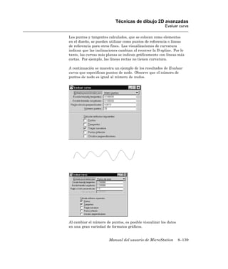 Técnicas de dibujo 2D avanzadas
                                                         Evaluar curva

Los puntos y tangentes calculados, que se colocan como elementos
en el diseño, se pueden utilizar como puntos de referencia o líneas
de referencia para otros fines. Las visualizaciones de curvatura
indican que las inclinaciones cambian al recorrer la B-spline. Por lo
tanto, las curvas más planas se indican gráficamente con líneas más
cortas. Por ejemplo, las líneas rectas no tienen curvatura.

A continuación se muestra un ejemplo de los resultados de Evaluar
curva que especifican puntos de nodo. Observe que el número de
puntos de nodo es igual al número de nudos.




Al cambiar el número de puntos, es posible visualizar los datos
en una gran variedad de formatos gráficos.


                       Manual del usuario de MicroStation         8–139
 