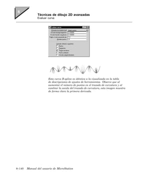 Técnicas de dibujo 2D avanzadas
               Evaluar curva




                       Esta curva B-spline es idéntica a la visualizada en la tabla
                       de descripciones de ajustes de herramientas. Observe que al
                       aumentar el número de puntos en el trazado de curvatura y al
                       cambiar la escala del trazado de curvatura, esta imagen muestra
                       de forma clara la primera derivada.




8–140   Manual del usuario de MicroStation
 