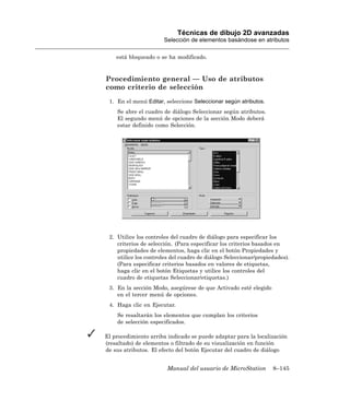 Técnicas de dibujo 2D avanzadas
                      Selección de elementos basándose en atributos

    está bloqueado o se ha modificado.



Procedimiento general — Uso de atributos
como criterio de selección
 1. En el menú Editar, seleccione Seleccionar según atributos.
    Se abre el cuadro de diálogo Seleccionar según atributos.
    El segundo menú de opciones de la sección Modo deberá
    estar definido como Selección.




 2. Utilice los controles del cuadro de diálogo para especificar los
    criterios de selección. (Para especificar los criterios basados en
    propiedades de elementos, haga clic en el botón Propiedades y
    utilice los controles del cuadro de diálogo Seleccionar/propiedades).
    (Para especificar criterios basados en valores de etiquetas,
    haga clic en el botón Etiquetas y utilice los controles del
    cuadro de etiquetas Seleccionar/etiquetas.)
 3. En la sección Modo, asegúrese de que Activado esté elegido
    en el tercer menú de opciones.
 4. Haga clic en Ejecutar.
    Se resaltarán los elementos que cumplan los criterios
    de selección especificados.

El procedimiento arriba indicado se puede adaptar para la localización
(resaltado) de elementos o filtrado de su visualización en función
de sus atributos. El efecto del botón Ejecutar del cuadro de diálogo


                        Manual del usuario de MicroStation        8–145
 