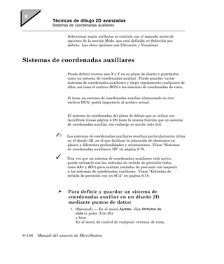 Técnicas de dibujo 2D avanzadas
               Sistemas de coordenadas auxiliares


                       Seleccionar según atributos se controla con el segundo menú de
                       opciones de la sección Modo, que está definida en Selección por
                       defecto. Las otras opciones son Ubicación y Visualizar.



Sistemas de coordenadas auxiliares

                       Puede definir nuevos ejes X e Y en su plano de diseño y guardarlos
                       como un sistema de coordenadas auxiliar. Puede guardar varios
                       sistemas de coordenadas auxiliares y elegir rápidamente cualquiera de
                       ellos, así como el archivo DGN o los sistemas de coordenadas de vista.


                       Si tiene un sistema de coordenadas auxiliar almacenado en otro
                       archivo DGN, podrá importarlo al archivo actual.


                       El sistema de coordenadas del plano de dibujo que se utiliza con
                       AccuDraw (vease página 4-29) tiene la misma función que un sistema
                       de coordenadas auxiliar, sin embargo es mucho más útil.


                       Los sistemas de coordenadas auxiliares resultan particularmente útiles
                       en el diseño 3D, en el que facilitan la colocación de elementos en
                       planos a diferentes profundidades y orientaciones. Véase “Sistemas
                       de coordenadas auxiliares 3D” en página 9-70.

                       Una vez que un sistema de coordenadas auxiliares está activo,
                       puede utilizarlo con las entradas de teclado de precisión (tales
                       como AX= y AD=) para realizar entradas de precisión con respecto
                       a los sistemas de coordenadas auxiliares. Véase “Entradas de
                       teclado de precisión con un SCA” en página 9-78.



                        Para definir y guardar un sistema de
                        coordenadas auxiliar en un diseño 2D
                        mediante puntos de datos:
                         1. (Opcional) — En el menú Ajustes, elija Atributos de
                            vista (o pulse 〈Ctrl-B〉)
                            o bien
                            En el menú de control de cualquier ventana de vista,


8–146   Manual del usuario de MicroStation
 