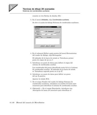 Técnicas de dibujo 2D avanzadas
               Sistemas de coordenadas auxiliares


                            consiste en tres flechas de diseños 3D.)

                         3. En el menú Utilidades, elija Coordenadas auxiliares.
                            Se abre el cuadro de diálogo Sistemas de coordenadas auxiliares.




                         4. En el submenú Definir según puntos del menú Herramientas
                            del cuadro de diálogo, elija Rectangular.
                            El indicador de la barra de estado es “Introduzca primer
                            punto de origen de eje en x”.
                         5. Introduzca un punto de datos para definir el origen del
                            sistema de coordenadas auxiliar.
                            Las coordenadas del punto identificado serán 0,0 en el sistema
                            de coordenadas auxiliar. El indicador de la barra de estado
                            es “Introduzca segundo punto en el eje X”.
                         6. Introduzca un punto de datos para definir un punto
                            del eje X positivo.
                            Aparece la tríada SCA.
                         7. En el campo Nombre del cuadro de diálogo Sistemas de
                            coordenadas auxiliares, introduzca un nombre de hasta siete
                            caracteres para identificar el sistema de coordenadas auxiliar.
                         8. (Opcional) — En el campo Descripción, introduzca una
                            descripción de hasta 28 caracteres para identificar el




8–148   Manual del usuario de MicroStation
 