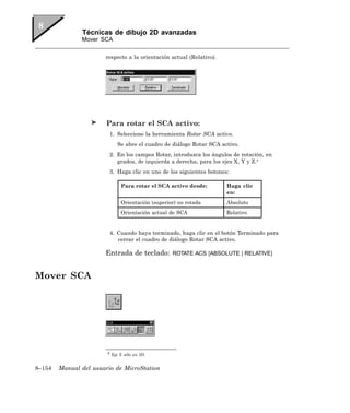 Técnicas de dibujo 2D avanzadas
               Mover SCA


                       respecto a la orientación actual (Relativo).




                        Para rotar el SCA activo:
                         1. Seleccione la herramienta Rotar SCA activo.
                            Se abre el cuadro de diálogo Rotar SCA activo.
                         2. En los campos Rotar, introduzca los ángulos de rotación, en
                            grados, de izquierda a derecha, para los ejes X, Y y Z.4
                         3. Haga clic en uno de los siguientes botones:

                              Para rotar el SCA activo desde:         Haga clic
                                                                      en:
                              Orientación (superior) no rotada        Absoluto
                              Orientación actual de SCA               Relativo


                         4. Cuando haya terminado, haga clic en el botón Terminado para
                            cerrar el cuadro de diálogo Rotar SCA activo.

                       Entrada de teclado:        ROTATE ACS [ABSOLUTE | RELATIVE]



Mover SCA




                        4 Eje Z sólo en 3D.


8–154   Manual del usuario de MicroStation
 