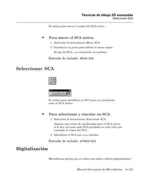 Técnicas de dibujo 2D avanzadas
                                                                        Seleccionar SCA

                 Se utiliza para mover el origen del SCA activo.



                 Para mover el SCA activo:
                  1. Seleccione la herramienta Mover SCA.
                  2. Introduzca un punto para definir el nuevo origen.
                     El tipo de SCA y su orientación no cambian.

                 Entrada de teclado:        MOVE ACS



Seleccionar SCA




                 Se utiliza para identificar un SCA para su vinculación
                 como el SCA Activo.



                 Para seleccionar y vincular un SCA:
                  1. Seleccione la herramienta Seleccionar SCA.
                     Aparece una tríada de coordenadas para el SCA activo,
                     si lo hay, así como cada SCA guardado en cada vista que
                     contenga el origen del SCA.
                  2. Identifique el SCA que va a vincular.

                 Entrada de teclado:        ATTACH ACS


Digitalización

                 MicroStation precisa que se utilice una tabla o tableta digitalizadora.5



                                         Manual del usuario de MicroStation        8–155
 