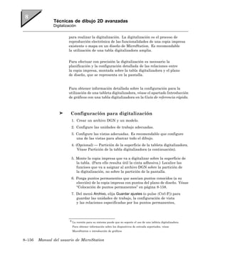 Técnicas de dibujo 2D avanzadas
               Digitalización


                        para realizar la digitalización. La digitalización es el proceso de
                        reproducción electrónica de las funcionalidades de una copia impresa
                        existente o mapa en un diseño de MicroStation. Es recomendable
                        la utilización de una tabla digitalizadora amplia.


                        Para efectuar con precisión la digitalización es necesario la
                        planificación y la configuración detallada de las relaciones entre
                        la copia impresa, montada sobre la tabla digitalizadora y el plano
                        de diseño, que se representa en la pantalla.


                        Para obtener información detallada sobre la configuración para la
                        utilización de una tableta digitalizadora, véase el apartado Introducción
                        de gráficos con una tabla digitalizadora en la Guía de referencia rápida.



                         Configuración para digitalización
                          1. Crear un archivo DGN y un modelo.
                          2. Configure las unidades de trabajo adecuadas.
                          3. Configure las vistas adecuadas. Es recomendable que configure
                             una de las vistas para abarcar todo el dibujo.
                          4. (Opcional) — Partición de la superficie de la tableta digitalizadora.
                              Véase Partición de la tabla digitalizadora (a continuación).

                          5. Monte la copia impresa que va a digitalizar sobre la superficie de
                             la tabla. (Para ello resulta útil la cinta adhesiva.) Localice las
                             funcioes que va a asignar al archivo DGN sobre la partición de
                             la digitalización, no sobre la partición de la pantalla.
                          6. Ponga puntos permanentes que asocian puntos conocidos (a su
                             elección) de la copia impresa con puntos del plano de diseño. Véase
                             “Colocación de puntos permanentes” en página 8-158.
                          7. Del menú Archivo, elija Guardar ajustes (o pulse 〈Ctrl-F〉) para
                             guardar las unidades de trabajo, la configuración de vista
                             y las relaciones especificadas por los puntos permanentes,




                         5 La versión para su sistema puede que no soporte el uso de una tableta digitalizadora.

                          Para obtener información sobre los dispositivos de entrada soportados, véase
                          MicroStation e introducción de gráficos


8–156   Manual del usuario de MicroStation
 