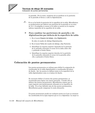 Técnicas de dibujo 2D avanzadas
                Colocación de puntos permanentes


                        la pantalla. Por lo tanto, asegúrese de no perderse en la partición
                        de la pantalla al llevar a cabo la digitalización.


                        Si no se ha hecho la partición de la superficie de la tabla, MicroStation
                        se predetermina por defecto una partición de la pantalla en un área
                        de 18 × 12 pulgadas (o menor si la tabla es menor) en la esquina
                        inferior izquierda de la superficie de la tabla.


                         Para cambiar las particiones de pantalla y de
                         digitalización por defecto de la superficie de tabla
                          1. En el menú Espacio de trabajo, elija Digitalización.
                             Se abre el cuadro de diálogo Digitalización.
                          2. En el menú Tabla del cuadro de diálogo, elija Partición.
                          3. Identifique la esquina superior izquierda de la partición
                             de la pantalla colocando el cursor de la tabla sobre ella
                             y pulsando el botón Datos.
                          4. Identifique la esquina superior derecha de la partición
                             de la pantalla colocando el cursor de la pantalla sobre
                             ella y pulsando el botón Datos.


        Colocación de puntos permanentes

                        Los puntos permanentes se utilizan para definir la asignación de
                        coordenadas de la tabla digitalizadora a coordenadas del plano
                        de diseño. Así, los puntos se definen tanto en la superficie de la
                        tabla digitalizadora como en el plano de diseño.


                        Es necesario definir al menos dos puntos permanentes; se
                        recomienda para lograr una mayor precisión. Cuando sólo se
                        definen dos puntos permanentes, MicroStation supone que la
                        copia impresa está perfectamente alineada en la superficie de
                        la tabla. Si se han definido más de dos puntos permanentes,
                        MicroStation puede compensar la mala alineación.


                        Un punto permanente puede ser cualquier punto en el que se conozcan
                        las coordenadas de la copia impresa que se va a digitalizar. Lo mejor es


8–158    Manual del usuario de MicroStation
 