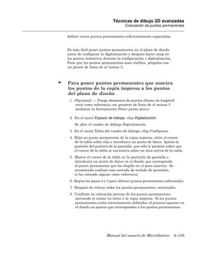 Técnicas de dibujo 2D avanzadas
                                    Colocación de puntos permanentes

definir varios puntos permanentes suficientemente espaciados.


Es más fácil poner puntos permanentes en el plano de diseño
antes de configurar la digitalización y después hacer snap en
los puntos tentativos durante la configuración y digitalización.
Para que los puntos permanentes sean visibles, póngalos con
un grosor de línea de al menos 3.



Para poner puntos permanentes que asocien
los puntos de la copia impresa a los puntos
del plano de diseño
 1. (Opcional) — Ponga elementos de puntos (líneas de longitud
     cero) como referencia con grosores de línea de al menos 3
     mediante la herramienta Poner punto activo.

 2. En el menú Espacio de trabajo, elija Digitalización.
    Se abre el cuadro de diálogo Digitalización.
 3. En el menú Tabla del cuadro de diálogo, elija Configurar.
 4. Elija un punto permanente de la copia impresa, sitúe el cursor
    de la tabla sobre ella e introduzca un punto de datos. Ignora la
    posición del puntero de la pantalla, que sólo le permite saber que
    el cursor de la tabla se encuentra sobre un área activa de la tabla.
 5. Mueva el cursor de la tabla en la partición de pantalla e
    introduzca un punto de datos en el diseño que corresponda
    al punto permanente que ha elegido en el paso anterior. Se
    recomienda realizar una entrada de teclado de precisión,
    si ha colocado alguno como referencia.
 6. Repita los pasos 4 y 5 para obtener puntos permanentes adicionales.
 7. Después de colocar todos los puntos permanentes, reinicialice.
 8. Confirme la colocación precisa de los puntos permanentes
    moviendo el cursor en torno a la copia impresa. Si los puntos
    permanentes están correctamente definidos, el puntero aparece en
    el diseño en puntos que corresponden a los puntos permanentes.




                        Manual del usuario de MicroStation         8–159
 