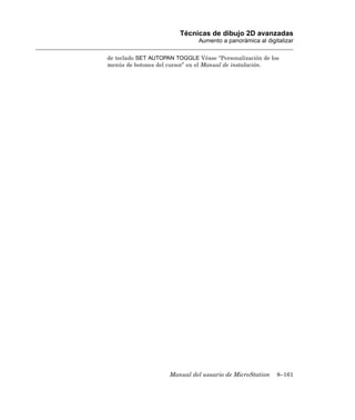 Técnicas de dibujo 2D avanzadas
                               Aumento a panorámica al digitalizar

de teclado SET AUTOPAN TOGGLE Véase “Personalización de los
menús de botones del cursor” en el Manual de instalación.




                     Manual del usuario de MicroStation    8–161
 