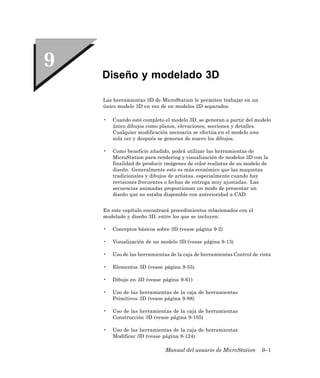 Diseño y modelado 3D

Las herramientas 3D de MicroStation le permiten trabajar en un
único modelo 3D en vez de en modelos 2D separados.

•   Cuando esté completo el modelo 3D, se generan a partir del modelo
    único dibujos como planos, elevaciones, secciones y detalles.
    Cualquier modificación necesaria se efectúa en el modelo una
    sola vez y después se generan de nuevo los dibujos.

•   Como beneficio añadido, podrá utilizar las herramientas de
    MicroStation para rendering y visualización de modelos 3D con la
    finalidad de producir imágenes de color realistas de su modelo de
    diseño. Generalmente esto es más económico que las maquetas
    tradicionales y dibujos de artistas, especialmente cuando hay
    revisiones frecuentes o fechas de entrega muy ajustadas. Las
    secuencias animadas proporcionan un modo de presentar un
    diseño que no estaba disponible con anterioridad a CAD.


En este capítulo encontrará procedimientos relacionados con el
modelado y diseño 3D, entre los que se incluyen:

•   Conceptos básicos sobre 3D (vease página 9-2)

•   Visualización de un modelo 3D (vease página 9-13)

•   Uso de las herramientas de la caja de herramientas Control de vista

•   Elementos 3D (vease página 9-55)

•   Dibujo en 3D (vease página 9-61)

•   Uso de las herramientas de la caja de herramientas
    Primitivos 3D (vease página 9-88)

•   Uso de las herramientas de la caja de herramientas
    Construcción 3D (vease página 9-105)

•   Uso de las herramientas de la caja de herramientas
    Modificar 3D (vease página 9-124)

                          Manual del usuario de MicroStation       9–1
 