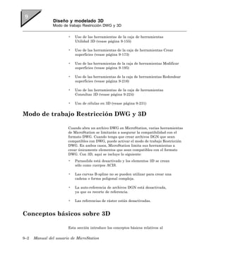 Diseño y modelado 3D
                Modo de trabajo Restricción DWG y 3D


                        •   Uso de las herramientas de la caja de herramientas
                            Utilidad 3D (vease página 9-155)

                        •   Uso de las herramientas de la caja de herramientas Crear
                            superficies (vease página 9-173)

                        •   Uso de las herramientas de la caja de herramientas Modificar
                            superficies (vease página 9-195)

                        •   Uso de las herramientas de la caja de herramientas Redondear
                            superficies (vease página 9-216)

                        •   Uso de las herramientas de la caja de herramientas
                            Consultas 3D (vease página 9-224)

                        •   Uso de células en 3D (vease página 9-231)


Modo de trabajo Restricción DWG y 3D

                        Cuando abra un archivo DWG en MicroStation, varias herramientas
                        de MicroStation se limitarán a asegurar la compatibilidad con el
                        formato DWG. Cuando tenga que crear archivos DGN que sean
                        compatibles con DWG, puede activar el modo de trabajo Restricción
                        DWG. En ambos casos, MicroStation limita sus herramientas a
                        crear únicamente elementos que sean compatibles con el formato
                        DWG. Con 3D, aquí se incluye lo siguiente:
                        •   Parasolids está desactivado y los elementos 3D se crean
                            sólo como cuerpos ACIS.

                        •   Las curvas B-spline no se pueden utilizar para crear una
                            cadena o forma poligonal compleja.

                        •   La auto-referencia de archivos DGN está desactivada,
                            ya que es recorte de referencia.

                        •   Las referencias de ráster están desactivadas.


Conceptos básicos sobre 3D

                        Esta sección introduce los conceptos básicos relativos al

9–2   Manual del usuario de MicroStation
 