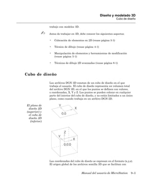 Diseño y modelado 3D
                                                                        Cubo de diseño

                trabajo con modelos 3D.

                Antes de trabajar en 3D, debe conocer los siguientes aspectos:

                •   Colocación de elementos en 2D (vease página 3-1)

                •   Técnica de dibujo (vease página 4-1)

                •   Manipulación de elementos y herramientas de modificación
                    (vease página 5-1)

                •   Técnicas de dibujo 2D avanzadas (vease página 8-1)



Cubo de diseño

                Los archivos DGN 3D constan de un cubo de diseño en el que
                trabaja el usuario. El cubo de diseño representa un volumen total
                del archivo DGN 3D, en el que los puntos se definen con valores,
                o coordenadas, X, Y y Z. Los puntos se pueden colocar en cualquier
                parte del interior del cubo de diseño, y no están limitados a un único
                plano, como cuando trabaja en un archivo DGN 2D.

El plano de
  diseño 2D
(superior) y
  el cubo de
  diseño 3D
   (inferior)




                Las coordenadas del cubo de diseño se expresan en el formato (x,y,z).
                El origen global de los archivos semilla 3D que se facilitan con


                                          Manual del usuario de MicroStation        9–3
 