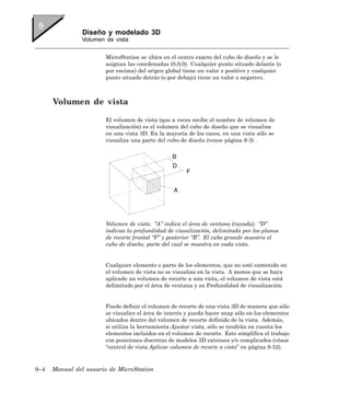 Diseño y modelado 3D
                Volumen de vista


                        MicroStation se ubica en el centro exacto del cubo de diseño y se le
                        asignan las coordenadas (0,0,0). Cualquier punto situado delante (o
                        por encima) del origen global tiene un valor z positivo y cualquier
                        punto situado detrás (o por debajo) tiene un valor z negativo.



      Volumen de vista

                        El volumen de vista (que a veces recibe el nombre de volumen de
                        visualización) es el volumen del cubo de diseño que se visualiza
                        en una vista 3D. En la mayoría de los casos, en una vista sólo se
                        visualiza una parte del cubo de diseño (vease página 9-3) .




                        Volumen de vista. “A” indica el área de ventana (rayada). “D”
                        indicaa la profundidad de visualización, delimitada por los planos
                        de recorte frontal “F” y posterior “B”. El cubo grande muestra el
                        cubo de diseño, parte del cual se muestra en cada vista.


                        Cualquier elemento o parte de los elementos, que no esté contenido en
                        el volumen de vista no se visualiza en la vista. A menos que se haya
                        aplicado un volumen de recorte a una vista, el volumen de vista está
                        delimitado por el área de ventana y su Profundidad de visualización.


                        Puede definir el volumen de recorte de una vista 3D de manera que sólo
                        se visualice el área de interés y pueda hacer snap sólo en los elementos
                        ubicados dentro del volumen de recorte definido de la vista. Además,
                        si utiliza la herramienta Ajustar vista, sólo se tendrán en cuenta los
                        elementos incluidos en el volumen de recorte. Esto simplifica el trabajo
                        con posiciones discretas de modelos 3D extensos y/o complicados (véase
                        “control de vista Aplicar volumen de recorte a vista” en página 9-52).



9–4   Manual del usuario de MicroStation
 