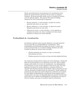 Diseño y modelado 3D
                                                                       Volumen de vista

            Puede activar/desactivar las limitaciones de visualización de los
            planos de recorte frontal y posterior de una vista en cualquier
            momento. De forma parecida, puede activar el volumen de recorte,
            si se ha aplicado alguno. Tres ajustes del cuadro de diálogo
            Atributos de vista le permitirán lo siguiente:

            •       Recorte posterior: si está activado, un plano de recorte
                    posterior está activo en una vista.
            •       Recorte delantero: si está activado, un plano de recorte
                    delantero está activo en una vista.
            •       Volumen de recorte: si está activado, y se ha aplicado un
                    volumen de recorte a la vista, el volumen de vista estará
                    limitado al volumen de recorte definido.


Profundidad de visualización

            La distancia existente entre la parte delantera y la parte posterior
            de una vista 3D es su Profundidad de visualización. Esta
            profundidad está delimitada por planos de recorte, a menos que
            se hayan desactivado en el cuadro de diálogo Atributos de vista.
            Cuando los planos de recorte están activados:

                •     El plano delantero de recorte es el que se encuentra
                      más próximo al lector.
                •     El plano posterior de recorte es el que está más alejado del lector.


            Los elementos situados frente al plano de recorte delantero o detrás del
            plano de recorte posterior no se muestran en la vista. Esto se aplica
            aunque estén dentro de su área de visualización, con independencia
            de la distancia a la que se haya alejado el zoom en la vista. En otras
            palabras, los planos de recorte delantero y posterior definen un
            “porción” del volumen total del cubo de diseño. Sólo se muestran en una
            vista los elementos situados dentro de esta porción. Puede cambiar la
            posición de estos planos de recorte delantero y posterior con el control
            de vista Definir profundidad de visualización (vease página 9-24) o,
            cuando ajuste una vista, con Expandir planos de recorte activado (este
            ajuste hace que se defina la profundidad de visualización, así como el
            área de ventana, para que se visualicen todos los elementos).




                                          Manual del usuario de MicroStation         9–5
 