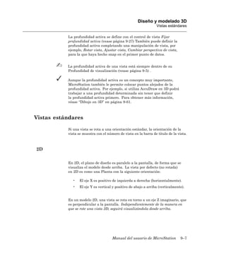 Diseño y modelado 3D
                                                                  Vistas estándares

           La profundidad activa se define con el control de vista Fijar
           profundidad activa (vease página 9-27) También puede definir la
           profundidad activa completando una manipulación de vista, por
           ejemplo, Rotar vista, Ajustar vista, Cambiar perspectiva de vista,
           para la que haya hecho snap en el primer punto de datos.


           La profundidad activa de una vista está siempre dentro de su
           Profundidad de visualización (vease página 9-5) .

           Aunque la profundidad activa es un concepto muy importante,
           MicroStation también le permite colocar puntos alejados de la
           profundidad activa. Por ejemplo, si utiliza AccuDraw en 3D podrá
           trabajar a una profundidad determinada sin tener que definir
           la profundidad activa primero. Para obtener más información,
           véase “Dibujo en 3D” en página 9-61.



Vistas estándares

           Si una vista se rota a una orientación estándar, la orientación de la
           vista se muestra con el número de vista en la barra de título de la vista.



2D

           En 2D, el plano de diseño es paralelo a la pantalla, de forma que se
           visualiza el modelo desde arriba. La vista por defecto (no rotada)
           en 2D es como una Planta con la siguiente orientación:

             •    El eje X es positivo de izquierda a derecha (horizontalmente).
             •    El eje Y es vertical y positivo de abajo a arriba (verticalmente).


           En un modelo 2D, una vista se rota en torno a un eje Z imaginario, que
           es perpendicular a la pantalla. Independientemente de la manera en
           que se rote una vista 2D, seguirá visualizándola desde arriba.




                                      Manual del usuario de MicroStation         9–7
 