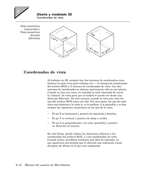 Diseño y modelado 3D
                Coordenadas de vista


   Vista isométrica
      (izquierda) y
   Vista isométrica
            derecha
          (derecha)




       Coordenadas de vista

                        Al trabajar en 3D, siempre hay dos sistemas de coordenadas como
                        mínimo en cada vista para trabajar con — el sistema de coordenadas
                        del archivo DGN y el sistema de coordenadas de vista. Los dos
                        sistemas de coordenadas se alinean exactamente sólo en una planta.
                        Cuando se rota una vista, en realidad se está colocando de nuevo
                        la “cámara” de vista para que el modelo se pueda ver desde una
                        dirección diferente. De esta manera, cuando se rota una vista los
                        ejes del archivo DGN rotan con ella. Por otra parte, los ejes de cada
                        vista son relativos a la vista (o, si lo prefiere, a la pantalla) y se dan
                        siempre las siguientes situaciones en los ejes de la vista:

                        •   El eje X es horizontal y positivo de izquierda a derecha.
                        •   El eje Y es vertical y positivo de abajo a arriba.
                        •   El eje Z es perpendicular a la vista (pantalla) y positivo
                            en dirección al usuario.


                        De esta forma, puede colocar los elementos relativos a las
                        coordenadas del archivo DGN, o a las coordenadas de vista.
                        Cuando utilice AccuDraw resultará más fácil de entender, ya
                        que aparecerá una brújula que le ofrecerá una indicación visual
                        del plano de dibujo en el que esté trabajando.




9–10   Manual del usuario de MicroStation
 