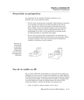 Diseño y modelado 3D
                                                               Proyección en perspectiva

Proyección en perspectiva

                 Los elementos de los modelos 3D deben mostrarse en la
                 pantalla, que es, por supuesto, plana.

                 •   En una vista con proyección en paralelo, cada elemento se proyecta
                     en la pantalla a lo largo de una línea paralela al eje Z de la
                     vista. Aunque las vistas proyectadas en paralelo hacen más
                     fácil el dibujo, carecen de realismo debido a que los elementos
                     tienen el mismo tamaño relativo independientemente de su
                     profundidad en la vista. Con la proyección en paralelo puede
                     ser difícil descifrar la orientación del modelo.
                 •   En una vista con proyección en perspectiva, los elementos con
                     mayor profundidad aparecen relativamente más pequeños, dando
                     un mayor realismo. Una vista con proyección de perspectiva
                     también se denomina vista de cámara.

   Ejemplo de
    proyección
   en paralelo
   (izquierda)
   comparada
 con una vista
en perspectiva
     (derecha)




Uso de la rejilla en 3D

                 En un archivo DGN 3D, puede definir la orientación de la rejilla para
                 adaptarla a la tarea actual. Cuando haya definido una rejilla, Bloqueo
                 de rejilla funciona como se esperaba, y los puntos de entrada se fuerzan
                 a los puntos de la rejilla. La orientación de la rejilla se controla desde
                 la sección Rejilla del cuadro de diálogo Ajustes de archivo DGN
                 (seleccione Ajustes > Archivo de diseño). Las opciones son:

                 •   Vista: la rejilla se alinea siempre con la vista y

                                           Manual del usuario de MicroStation        9–11
 