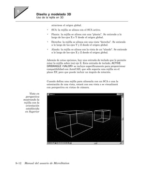 Diseño y modelado 3D
                  Uso de la rejilla en 3D


                              atraviesa el origen global.
                          •   SCA: la rejilla se alinea con el SCA activo.
                          •   Planta: la rejilla se alinea con una “planta”. Se extiende a lo
                              largo de los ejes X e Y desde el origen global.
                          •   Derecha: la rejilla se alinea con una vista “derecha”. Se extiende
                              a lo largo de los ejes Y y Z desde el origen global.
                          •   Alzado: la rejilla se alinea con la vista de un “alzado”. Se extiende
                              a lo largo de los ejes X y Z desde el origen global.


                          Además de estas opciones, hay una entrada de teclado que le permite
                          rotar la rejilla sobre (su) eje Z. Esta entrada de teclado, ACTIVE
                          GRIDANGLE <VALOR> se incluye específicamente para proporcionar
                          compatibilidad con AutoCAD, que sólo soporta una rejilla en el
                          plano XY, pero que puede incluir un ángulo de rotación.


                          Cuando defina una rejilla para alinearla con un SCA o una la
                          orientación de una vista, rotará con esa vista o se visualizará
                          con perspectiva en vistas de cámara.

             Vista en
         perspectiva
       mostrando la
       rejilla con la
         orientación
         establecida
        en Superior




9–12    Manual del usuario de MicroStation
 