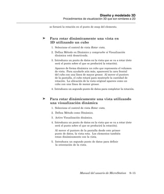 Diseño y modelado 3D
           Procedimientos de visualización 3D que son similares a 2D

se forzará la rotación en el punto de snap del elemento.



Para rotar dinámicamente una vista en
3D utilizando un cubo
 1. Seleccione el control de vista Rotar vista.
 2. Defina Método en Dinámico y compruebe si Visualización
    dinámica está desactivada.
 3. Introduzca un punto de datos en la vista que se va a rotar (éste
    será el punto sobre el que se producirá la rotación).
    Aparece de forma dinámica un cubo que representa el volumen
    de vista. Para ayudarle aún más, aparecerá la cara frontal
    del cubo con una línea de mayor grosor. Al mover el puntero
    de la pantalla, el cubo rotará para mostrarle la cantidad de
    rotación. La ubicación de la vista original aparece como un
    cubo con una línea de menor grosor.
 4. Introduzca un segundo punto de datos para completar la rotación.


Para rotar dinámicamente una vista utilizando
una visualización dinámica
 1. Seleccione el control de vista Rotar vista.
 2. Defina Método como Dinámico.
 3. Active Visualización dinámica.
 4. Introduzca un punto de datos en la vista que se va a rotar (éste
    será el punto sobre el que se producirá la rotación).
    Al mover el puntero de la pantalla desde este primer
    punto de datos, la vista rota. Los elementos también
    rotan dinámicamente con la vista.
 5. Introduzca un segundo punto de datos para definir
    la orientación de la vista.




                         Manual del usuario de MicroStation       9–15
 
