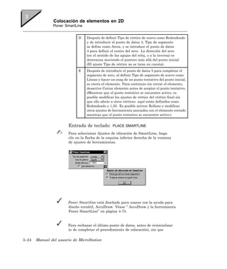 Colocación de elementos en 2D
               Poner SmartLine


                             D    Después de definir Tipo de vértice de nuevo como Redondeado
                                  y de introducir el punto de datos 3, Tipo de segmento
                                  se define como Arcos, y se introduce el punto de datos
                                  4 para definir el centro del arco. La dirección del arco
                                  (en el sentido de las agujas del reloj, o a la inversa) se
                                  determina moviendo el puntero más allá del punto inicial.
                                  (El ajuste Tipo de vértice no se tiene en cuenta).
                             E    Después de introducir el punto de datos 5 para completar el
                                  segmento de arco, al definir Tipo de segmento de nuevo como
                                  Líneas y hacer un snap de un punto tentativo del punto inicial,
                                  se cierra el elemento. Para continuar sin cerrar el elemento,
                                  desactive Cerrar elemento antes de aceptar el punto tentativo.
                                  (Mientras que el punto tentativo se encuentre activo, es
                                  posible modificar los ajustes de vértice del vértice final sin
                                  que ello afecte a otros vértices: aquí están definidos como
                                  Redondeado y 1,50. Es posible activar Relleno y modificar
                                  otros ajustes de herramienta asociados con el elemento cerrado
                                  mientras que el punto tentativo se encuentre activo.)


                       Entrada de teclado:        PLACE SMARTLINE

                       Para seleccionar Ajustes de ubicación de SmartLine, haga
                       clic en la flecha de la esquina inferior derecha de la ventana
                       de ajustes de herramientas.




                       Poner Smartline está diseñado para usarse con la ayuda para
                       diseño versátil, AccuDraw. Véase “ AccuDraw y la herramienta
                       Poner SmartLine” en página 4-75.


                       Para rechazar el último punto de datos, antes de reinicializar
                       (o de completar el procedimiento de colocación), sin que

3–24   Manual del usuario de MicroStation
 