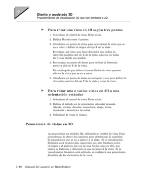 Diseño y modelado 3D
               Procedimientos de visualización 3D que son similares a 2D



                        Para rotar una vista en 3D según tres puntos
                         1. Seleccione el control de vista Rotar vista.
                         2. Defina Método como 3 puntos.
                         3. Introduzca un punto de datos para seleccionar la vista que se
                            va a rotar y definir el origen del eje X de la vista.
                            El origen, así como una línea dinámica que indica la
                            dirección positiva del eje X de la vista, aparece en todas
                            las vistas donde sea posible.
                         4. Introduzca un punto de datos para definir la dirección
                            positiva del eje X de la vista.
                            Un rectángulo que indica el nuevo límite de vista aparece
                            sólo en la vista que se va a rotar.
                         5. Introduzca un punto de datos en cualquier vista para definir la
                             dirección positiva del eje Y de la vista y rotar la vista.


                        Para rotar una o varias vistas en 3D a una
                        orientación estándar
                         1. Seleccione el control de vista Rotar vista.
                         2. Defina el método en la orientación estándar deseada
                            (planta, alzado, derecha, isométrica, abajo, atrás,
                            izquierda o isométrica derecha).
                         3. Seleccione la vista (o vistas).


       Panorámica de vistas en 3D

                       La panorámica en modelos 3D, utilizando el control de vista Vista
                       panorámica, le ofrece dos opciones para determinar la cantidad
                       de panorámica que se va a aplicar a la vista. Si la visualización
                       dinámica está desactivada, aparecerá un cubo dinámico entre
                       el origen y el puntero (en vez de una flecha como en 2D), que
                       indica la distancia y dirección en que se moverá la vista. Si la
                       visualización dinámica está activada, se realizará una panorámica
                       dinámica de los elementos de la vista.



9–16   Manual del usuario de MicroStation
 