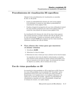 Diseño y modelado 3D
                                      Procedimientos de visualización 3D específicos

Procedimientos de visualización 3D específicos

            Además de los procedimientos de visualización ya conocidos
            de 2D, en 3D puede:

            •     Limita la profundidad del volumen de vista (vease página
                  9-4) utilizando el control de vista Definir profundidad de
                  visualización (vease página 9-24) .
            •     Cambia el ángulo de perspectiva de una vista utilizando el control
                  de vista Cambiar perspectiva de vista (vease página 9-22) o el
                  control de vista Ajustes de cámara (vease página 9-32)


            La visualización del volumen de vista de las otras vistas aparece
            sólo cuando muestran el mismo volumen del cubo de diseño como
            la vista seleccionada. Cuando sea necesario, puede utilizar la
            entrada de teclado ALIGN para asegurar que las vistas muestran
            volúmenes similares del cubo de diseño.



            Para alinear dos vistas para que muestren
            el mismo volumen
                1. Introduzca ALIGN.
                2. Seleccione la vista de origen.
                3. Seleccione la vista o vistas que vaya a alinear con la vista de origen.
                   La segunda (y otra) vista de objetivo seleccionada se actualiza
                   para mostrar (como mínimo) el mismo volumen del modelo, tal y
                   como se muestra en la vista de origen. La orientación las vistas
                   de objetivo no cambia, sólo el volumen de la vista.


Uso de vistas guardadas en 3D

            La creación de vista guardadas en 3D es igual que en 2D. Como en
            las vistas 2D guardadas, las de modelado 3D “recuerdan” varios
            parámetros acerca de la vista, los niveles que están activados y
            desactivados, en el modelo activo y en cualquier referencia, y la
            región que se muestra del modelo. Además, la profundidad de
            visualización se guarda en la vista 3D guardada, al igual que
            el volumen de recorte, si se aplica alguno.


                                         Manual del usuario de MicroStation         9–17
 