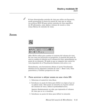 Diseño y modelado 3D
                                                                         Zoom




       Si tiene determinados controles de vista que utilice con frecuencia,
       puede personalizar la barra de control de vista que se utiliza
       con archivos DGN 3D para incluir controles de vista específicos
       de 3D adicionales, como Aplicar volumen de recorte a vista
       (véase Barras de controles de vista).




Zoom




       (Sólo 3D) Se utiliza para cambiar el aumento del volumen de vista.
       En una vista con proyección en perspectiva, la posición del punto de
       mira se cambia en relación con el volumen de vista: generalmente un
       punto de un elemento. El modo en que se comporte este control de
       vista dependerá de si Visualización dinámica está activa o no.

       Normalmente, esta herramienta obtiene el ajuste Visualización
       dinámica de los siguientes controles de vista — Rotar vista, Vista
       panorámica y Cambiar perspectiva de vista.



       Para acercar o alejar zoom en una vista 3D:
        1. Seleccione el control de vista Zoom.
        2. Introduzca un punto de datos para definir un origen al que se
           va aplicar zoom. Este punto se convierte en el punto central
           del volumen de vista y define la profundidad activa.
           Aparece dinámicamente un cubo, que representa el volumen
           de vista que se va a visualizar.
        3. Introduzca un punto de datos para definir la extensión


                                Manual del usuario de MicroStation          9–21
 