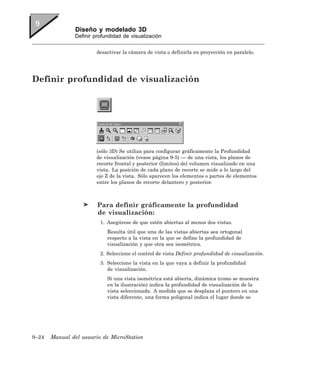 Diseño y modelado 3D
               Definir profundidad de visualización


                        desactivar la cámara de vista o definirla en proyección en paralelo.




Definir profundidad de visualización




                        (sólo 3D) Se utiliza para configurar gráficamente la Profundidad
                        de visualización (vease página 9-5) — de una vista, los planos de
                        recorte frontal y posterior (límites) del volumen visualizado en una
                        vista. La posición de cada plano de recorte se mide a lo largo del
                        eje Z de la vista. Sólo aparecen los elementos o partes de elementos
                        entre los planos de recorte delantero y posterior.



                        Para definir gráficamente la profundidad
                        de visualización:
                         1. Asegúrese de que estén abiertas al menos dos vistas.
                            Resulta útil que una de las vistas abiertas sea ortogonal
                            respecto a la vista en la que se define la profundidad de
                            visualización y que otra sea isométrica.
                         2. Seleccione el control de vista Definir profundidad de visualización.
                         3. Seleccione la vista en la que vaya a definir la profundidad
                            de visualización.
                            Si una vista isométrica está abierta, dinámica (como se muestra
                            en la ilustración) indica la profundidad de visualización de la
                            vista seleccionada. A medida que se desplaza el puntero en una
                            vista diferente, una forma poligonal indica el lugar donde se




9–24   Manual del usuario de MicroStation
 
