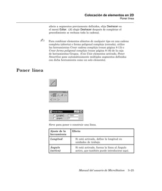 Colocación de elementos en 2D
                                                                        Poner línea

              afecte a segmentos previamente definidos, elija Deshacer en
              el menú Editar. (Al elegir Deshacer después de completar el
              procedimiento se rechaza toda la cadena).


              Para combinar elementos abiertos de cualquier tipo en una cadena
              completa (abierta) o forma poligonal compleja (cerrada), utilice
              las herramientas Crear cadena compleja (vease página 8-13) o
              Crear forma poligonal compleja (vease página 8-16) de la caja
              de herramientas Grupos. (Con Unir elementos activado, Poner
              Smartline pone automáticamente múltiples segmentos definidos
              con dicha herramienta como un solo elemento).



Poner línea




              Sirve para poner o construir una línea.

               Ajuste de la      Efecto
               herramienta
               Longitud            Si está activado, define la longitud en
                                   unidades de trabajo.

               Ángulo              Si está activado, fuerza la línea al Ángulo
               (activo)            activo, que también puede introducirse aquí.




                                      Manual del usuario de MicroStation      3–25
 