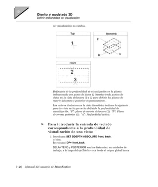 Diseño y modelado 3D
               Definir profundidad de visualización


                            de visualización no cambia.




                            Definición de la profundidad de visualización en la planta
                            (seleccionada con punto de datos 1) introduciendo puntos de
                            datos en la vista delantera (2 y 3) para definir los planos de
                            recorte delantero y posterior respectivamente.
                            Los valores dinámicos en la vista Isométrica indican lo siguiente
                            para la vista en la que se ha definido la profundidad de
                            visualización: “F”: plano de recorte delantero (2). “B”: Plano
                            de recorte posterior (3). “A”: Profundidad activa.


                        Para introducir la entrada de teclado
                        correspondiente a la profundidad de
                        visualización de una vista:
                         1. Introduzca SET DDEPTH ABSOLUTE front, back.
                            o bien
                            Introduzca DP= front,back.
                            DELANTERO y POSTERIOR son las distancias, en unidades de
                            trabajo, a lo largo del eje Zde la vista desde el origen global hasta




9–26   Manual del usuario de MicroStation
 