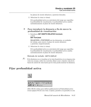 Diseño y modelado 3D
                                                              Fijar profundidad activa

                 los planos de recorte delantero y posterior deseados.
              2. Seleccione la vista (o vistas).
                 Si la profundidad activa no está dentro del rango que especifica
                 la profundidad de visualización, la profundidad activa cambia
                 automáticamente al plano de recorte delantero.


             Para introducir la distancia a fin de mover la
             profundidad de visualización:
              1. Introduzca SET DDEPTH RELATIVE front,back.
                 o bien
                 DD= front,back.
                 DELANTERO y POSTERIOR son las distancias, en unidades
                 de trabajo, para mover el plano de recorte delantero
                 y posterior, respectivamente.
              2. Seleccione la vista (o vistas).
                 Si la profundidad activa no está dentro del rango que especifica
                 la profundidad de visualización, la profundidad activa cambia
                 automáticamente al plano de recorte delantero.

             Entrada de teclado:        DEPTH DISPLAY

             Si la dinámica no se visualiza en la vista Isométrica ni en ninguna otra
             vista (no encaja), utilice los controles Alejar zoom o Ajustar vista de la
             barra de control de vista hasta que la vista pueda mostrar la dinámica.



Fijar profundidad activa




             (Sólo 3D) Se utiliza para definir gráficamente la Profundidad activa
             (vease página 9-6) de una vista: el plano, paralelo a la pantalla en una


                                       Manual del usuario de MicroStation        9–27
 