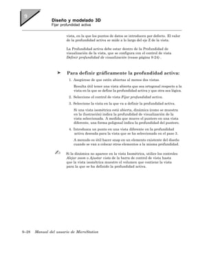 Diseño y modelado 3D
               Fijar profundidad activa


                        vista, en la que los puntos de datos se introducen por defecto. El valor
                        de la profundidad activa se mide a lo largo del eje Z de la vista.

                        La Profundidad activa debe estar dentro de la Profundidad de
                        visualización de la vista, que se configura con el control de vista
                        Definir profundidad de visualización (vease página 9-24) .



                        Para definir gráficamente la profundidad activa:
                         1. Asegúrese de que estén abiertas al menos dos vistas.
                            Resulta útil tener una vista abierta que sea ortogonal respecto a la
                            vista en la que se define la profundidad activa y que otra sea lógica.
                         2. Seleccione el control de vista Fijar profundidad activa.
                         3. Seleccione la vista en la que va a definir la profundidad activa.
                            Si una vista isométrica está abierta, dinámica (como se muestra
                            en la ilustración) indica la profundidad de visualización de la
                            vista seleccionada. A medida que mueve el puntero en una vista
                            diferente, una forma poligonal indica la profundidad del puntero.
                         4. Introduzca un punto en una vista diferente en la profundidad
                             activa deseada para la vista que se ha seleccionado en el paso 3.
                            A menudo es útil hacer snap en un elemento existente del diseño
                            cuando se van a colocar otros elementos a la misma profundidad.

                       Si la dinámica no aparece en la vista Isométrica, utilice los controles
                       Alejar zoom o Ajustar vista de la barra de control de vista hasta
                       que la vista isométrica muestre el volumen que contiene la vista
                       para la que se ha definido la profundidad activa.




9–28   Manual del usuario de MicroStation
 