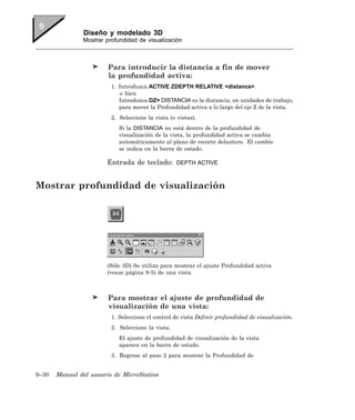 Diseño y modelado 3D
               Mostrar profundidad de visualización



                        Para introducir la distancia a fin de mover
                        la profundidad activa:
                         1. Introduzca ACTIVE ZDEPTH RELATIVE <distance>.
                            o bien
                            Introduzca DZ= DISTANCIA es la distancia, en unidades de trabajo,
                            para mover la Profundidad activa a lo largo del eje Z de la vista.
                         2. Seleccione la vista (o vistas).
                            Si la DISTANCIA no está dentro de la profundidad de
                            visualización de la vista, la profundidad activa se cambia
                            automáticamente al plano de recorte delantero. El cambio
                            se indica en la barra de estado.

                       Entrada de teclado:         DEPTH ACTIVE



Mostrar profundidad de visualización




                       (Sólo 3D) Se utiliza para mostrar el ajuste Profundidad activa
                       (vease página 9-5) de una vista.



                        Para mostrar el ajuste de profundidad de
                        visualización de una vista:
                         1. Seleccione el control de vista Definir profundidad de visualización.
                         2. Seleccione la vista.
                            El ajuste de profundidad de visualización de la vista
                            aparece en la barra de estado.
                         3. Regrese al paso 2 para mostrar la Profundidad de


9–30   Manual del usuario de MicroStation
 