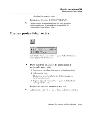 Diseño y modelado 3D
                                                         Mostrar profundidad activa

                 visualización para otra vista.

             Entrada de teclado:         SHOW DEPTH DISPLAY

             La profundidad de visualización de una vista se define
             mediante el control de vista Definir profundidad de
             visualización (vease página 9-24) .



Mostrar profundidad activa




             (Sólo 3D) Se utiliza para mostrar el ajuste Profundidad activa
             (vease página 9-6) de una vista.



             Para mostrar el ajuste de profundidad
             activa de una vista:
              1. Seleccione el control de vista Mostrar profundidad activa.
              2. Seleccione la vista.
                 El ajuste de la profundidad activa de la vista aparece
                 en la barra de estado.
              3. Regrese al paso 2 para mostrar el ajuste de Profundidad
                 activa para otra vista.

             Entrada de teclado:         SHOW DEPTH ACTIVE

             La Profundidad activa de la vista se define mediante el control de




                                        Manual del usuario de MicroStation        9–31
 