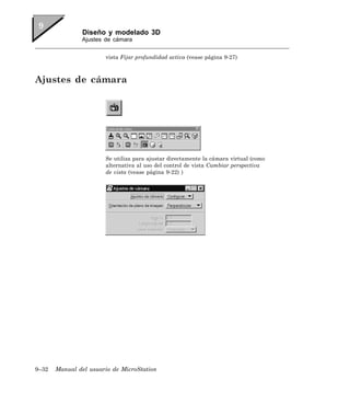 Diseño y modelado 3D
               Ajustes de cámara


                       vista Fijar profundidad activa (vease página 9-27)



Ajustes de cámara




                       Se utiliza para ajustar directamente la cámara virtual (como
                       alternativa al uso del control de vista Cambiar perspectiva
                       de vista (vease página 9-22) )




9–32   Manual del usuario de MicroStation
 