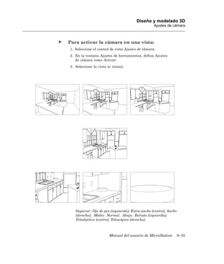 Diseño y modelado 3D
                                                   Ajustes de cámara



Para activar la cámara en una vista:
1. Seleccione el control de vista Ajustes de cámara.
2. En la ventana Ajustes de herramientas, defina Ajustes
   de cámara como Activar.
3. Seleccione la vista (o vistas).




   Superior: Ojo de pez (izquierda); Extra ancho (centro); Ancho
   (derecha). Medio: Normal. Abajo: Retrato (izquierda);
   Teleobjetivo (centro); Telescópico (derecha).



                        Manual del usuario de MicroStation         9–35
 