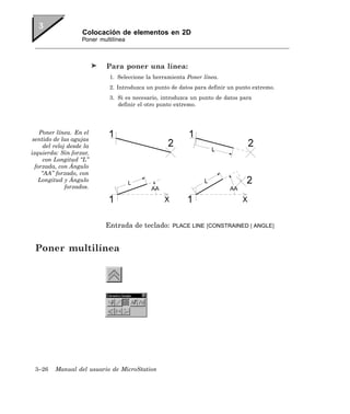 Colocación de elementos en 2D
                     Poner multilínea



                              Para poner una línea:
                               1. Seleccione la herramienta Poner línea.
                               2. Introduzca un punto de datos para definir un punto extremo.
                               3. Si es necesario, introduzca un punto de datos para
                                  definir el otro punto extremo.




    Poner línea. En el
 sentido de las agujas
      del reloj desde la
izquierda: Sin forzar,
      con Longitud “L”
  forzada, con Ángulo
     “AA” forzado, con
   Longitud y Ángulo
               forzados.




                             Entrada de teclado:      PLACE LINE [CONSTRAINED | ANGLE]



 Poner multilínea




 3–26     Manual del usuario de MicroStation
 