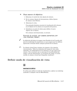 Diseño y modelado 3D
                                                Definir modo de visualización de vista



              Para mover el objetivo:
               1. Seleccione el control de vista Ajustes de cámara.
               2. En la ventana Ajustes de herramientas, defina Ajustes
                  de cámara como Destino.
               3. Seleccione la vista.
                  Una pirámide dinámica muestra la visualización del volumen
                  con el objetivo de la cámara en la posición del puntero.
               4. Introduzca un punto de datos para definir el nuevo
                  objetivo de la cámara.
                  Si la cámara está desactivada, se activará.

              Entrada de teclado:    SET CAMERA 〈DEFINITION | OFF
              | ON | POSITION | TARGET〉

             La definición del plano de imagen como Paralelo al eje Z resulta útil
             para los renderings de arquitectura, ya que asegura que los edificios
             aparecerán verticales desde cualquier posición de la cámara.


              La cámara virtual tiene ventajas con respecto a las cámaras
              convencionales. Todos los elementos del campo de vista están
              enfocados, con independencia de la distancia a la que estén de la
              cámara. No es necesario que se preocupe de la profundidad del
              campo, ni de las aberraciones, ni curvaturas de campo: en cierto
              sentido, la cámara virtual hace fotografías “perfectas”.



Definir modo de visualización de vista




              Se utiliza para definir el modo de visualización y aplicar un rendering
              acelerado a cualquier vista de MicroStation.




                                         Manual del usuario de MicroStation       9–37
 