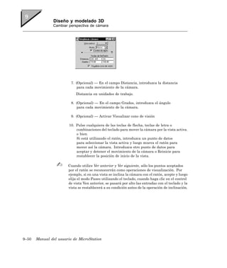 Diseño y modelado 3D
               Cambiar perspectiva de cámara




                         7. (Opcional) — En el campo Distancia, introduzca la distancia
                             para cada movimiento de la cámara.
                            Distancia en unidades de trabajo.

                         8. (Opcional) — En el campo Grados, introduzca el ángulo
                            para cada movimiento de la cámara.

                         9. (Opcional) — Activar Visualizar cono de visión

                        10. Pulse cualquiera de las teclas de flecha, teclas de letra o
                            combinaciones del teclado para mover la cámara por la vista activa.
                            o bien
                            Si está utilizando el ratón, introduzca un punto de datos
                            para seleccionar la vista activa y luego mueva el ratón para
                            mover así la cámara. Introduzca otro punto de datos para
                            aceptar y detener el movimiento de la cámara o Reinicie para
                            restablecer la posición de inicio de la vista.

                       Cuando utilice Ver anterior y Ver siguiente, sólo los puntos aceptados
                       por el ratón se reconocerrán como operaciones de visualización. Por
                       ejemplo, si en una vista se inclina la cámara con el ratón, acepte y luego
                       elija el modo Paseo utilizando el teclado, cuando haga clic en el control
                       de vista Ven anterior, se pasará por alto las entradas con el teclado y la
                       vista se restablecerá a su condición antes de la operación de inclinación.




9–50   Manual del usuario de MicroStation
 
