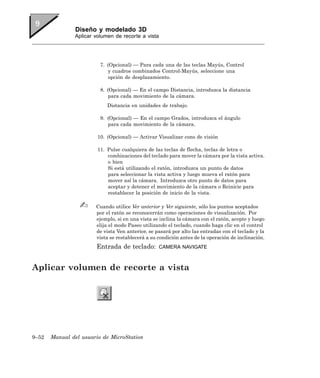 Diseño y modelado 3D
               Aplicar volumen de recorte a vista




                         7. (Opcional) — Para cada una de las teclas Mayús, Control
                            y cuadros combinados Control-Mayús, seleccione una
                            opción de desplazamiento.

                         8. (Opcional) — En el campo Distancia, introduzca la distancia
                             para cada movimiento de la cámara.
                            Distancia en unidades de trabajo.

                         9. (Opcional) — En el campo Grados, introduzca el ángulo
                            para cada movimiento de la cámara.

                        10. (Opcional) — Activar Visualizar cono de visión

                        11. Pulse cualquiera de las teclas de flecha, teclas de letra o
                            combinaciones del teclado para mover la cámara por la vista activa.
                            o bien
                            Si está utilizando el ratón, introduzca un punto de datos
                            para seleccionar la vista activa y luego mueva el ratón para
                            mover así la cámara. Introduzca otro punto de datos para
                            aceptar y detener el movimiento de la cámara o Reinicie para
                            restablecer la posición de inicio de la vista.

                       Cuando utilice Ver anterior y Ver siguiente, sólo los puntos aceptados
                       por el ratón se reconocerrán como operaciones de visualización. Por
                       ejemplo, si en una vista se inclina la cámara con el ratón, acepte y luego
                       elija el modo Paseo utilizando el teclado, cuando haga clic en el control
                       de vista Ven anterior, se pasará por alto las entradas con el teclado y la
                       vista se restablecerá a su condición antes de la operación de inclinación.
                       Entrada de teclado:        CAMERA NAVIGATE



Aplicar volumen de recorte a vista




9–52   Manual del usuario de MicroStation
 