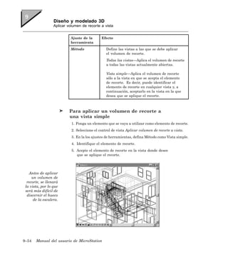 Diseño y modelado 3D
                  Aplicar volumen de recorte a vista


                           Ajuste de la       Efecto
                           herramienta
                           Método                Define las vistas a las que se debe aplicar
                                                 el volumen de recorte.
                                                 Todas las vistas—Aplica el volumen de recorte
                                                 a todas las vistas actualmente abiertas.

                                                 Vista simple—Aplica el volumen de recorte
                                                 sólo a la vista en que se acepta el elemento
                                                 de recorte. Es decir, puede identificar el
                                                 elemento de recorte en cualquier vista y, a
                                                 continuación, aceptarlo en la vista en la que
                                                 desea que se aplique el recorte.



                          Para aplicar un volumen de recorte a
                          una vista simple
                            1. Ponga un elemento que se vaya a utilizar como elemento de recorte.
                            2. Seleccione el control de vista Aplicar volumen de recorte a vista.
                            3. En la los ajustes de herramientas, defina Método como Vista simple.
                            4. Identifique el elemento de recorte.
                            5. Acepte el elemento de recorte en la vista donde desee
                               que se aplique el recorte.




   Antes de aplicar
     un volumen de
  recorte, se llenará
 la vista, por lo que
 será más difícil de
  discernir el hueco
      de la escalera.




9–54   Manual del usuario de MicroStation
 