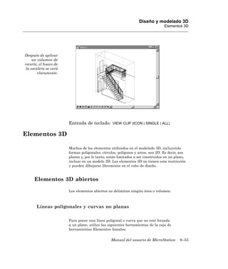 Diseño y modelado 3D
                                                                                Elementos 3D




Después de aplicar
     un volumen de
recorte, el hueco de
 la escalera se verá
        claramente.




                       Entrada de teclado:       VIEW CLIP [ICON | SINGLE | ALL]


Elementos 3D

                       Muchos de los elementos utilizados en el modelado 3D, incluyendo
                       formas poligonales, círculos, polígonos y arcos, son 2D. Es decir, son
                       planos y, por lo tanto, están limitados a ser construidos en un plano,
                       incluso en un modelo 3D. Los elementos 3D no tienen esta restricción
                       y pueden dibujarse libremente en el cubo de diseño.


     Elementos 3D abiertos

                       Los elementos abiertos no delimitan ningún área o volumen.



       Líneas poligonales y curvas no planas

                       Para poner una línea poligonal o curva que no esté forzada
                       a un plano, utilice las siguientes herramientas de la caja de
                       herramientas Elementos lineales:

                                                Manual del usuario de MicroStation       9–55
 