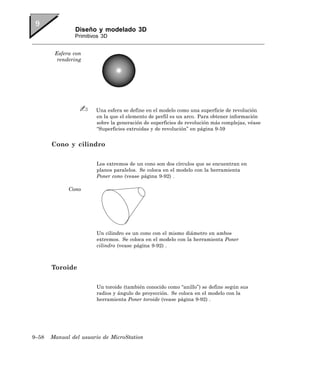 Diseño y modelado 3D
               Primitivos 3D


        Esfera con
         rendering




                       Una esfera se define en el modelo como una superficie de revolución
                       en la que el elemento de perfil es un arco. Para obtener información
                       sobre la generación de superficies de revolución más complejas, véase
                       “Superficies extruidas y de revolución” en página 9-59


       Cono y cilindro

                       Los extremos de un cono son dos círculos que se encuentran en
                       planos paralelos. Se coloca en el modelo con la herramienta
                       Poner cono (vease página 9-92) .

             Cono




                       Un cilindro es un cono con el mismo diámetro en ambos
                       extremos. Se coloca en el modelo con la herramienta Poner
                       cilindro (vease página 9-92) .



       Toroide

                       Un toroide (también conocido como “anillo”) se define según sus
                       radios y ángulo de proyección. Se coloca en el modelo con la
                       herramienta Poner toroide (vease página 9-92) .




9–58   Manual del usuario de MicroStation
 