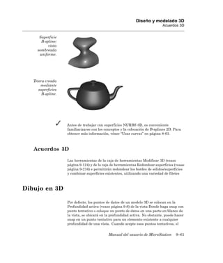 Diseño y modelado 3D
                                                                              Acuerdos 3D


      Superficie
       B-spline:
           vista
     sombreada
      uniforme.




   Tetera creada
       mediante
      superficies
        B-spline.




                    Antes de trabajar con superficies NURBS 3D, es conveniente
                    familiarizarse con los conceptos y la colocación de B-splines 2D. Para
                    obtener más información, véase “Usar curvas” en página 8-63.



   Acuerdos 3D

                    Las herramientas de la caja de herramientas Modificar 3D (vease
                    página 9-124) y de la caja de herramientas Redondear superficies (vease
                    página 9-216) e permitirán redondear los bordes de sólidos/superficies
                    y combinar superficies existentes, utilizando una variedad de filetes



Dibujo en 3D

                    Por defecto, los puntos de datos de un modelo 3D se colocan en la
                    Profundidad activa (vease página 9-6) de la vista Donde haga snap con
                    punto tentativo o coloque un punto de datos en una parte en blanco de
                    la vista, se ubicará en la profundidad activa. No obstante, puede hacer
                    snap en un punto tentativo para un elemento existente a cualquier
                    profundidad de una vista. Cuando acepte esos puntos tentativos, el


                                             Manual del usuario de MicroStation       9–61
 