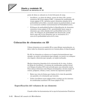 Diseño y modelado 3D
               Colocación de elementos en 3D


                       punto de datos se colocará en el nivel del punto de snap.
                       •   AccuDraw y su plano de dibujo, puntos de datos 3D y puntos
                           tentativos 3D (vease página 9-69) , y sistemas de coordenadas 3D
                           (vease página 9-70) , permiten poner elementos alejados de la
                           profundidad activa Esto a menudo mejora la productividad, ya que
                           no es necesario cambiar constantemente la Profundidad activa.
                       •   El bloqueo de profundidad facilita la Identificación de elementos
                           existentes (vease página 9-79) , permitiéndole hacer snap en
                           elementos que están alejados de la profundidad activa de la
                           vista. Si el bloqueo de profundidad está desactivado, puede
                           hacer snap sólo en los elementos que se encuentren en o
                           cerca de la profundidad activa de la vista.



       Colocación de elementos en 3D

                       Colocar elementos en un modelo 2D es como dibujar manualmente, es
                       decir, todos los elementos aparecen en el mismo plano, la hoja de papel.


                       En 3D, los elementos se colocan en el espacio horizontalmente (por
                       ejemplo, un suelo), verticalmente (por ejemplo, un muro) o en cualquier
                       otro ángulo o dirección (por ejemplo, un tejado inclinado).


                       Muchos elementos dependen de la orientación de la vista, el plano
                       de dibujo de AccuDraw o el sistema de coordenadas auxiliar actual
                       si el bloqueo de plano SCA está activado para una colocación exacta.
                       Para colocar elementos como bloques (rectángulos), círculos (según el
                       centro), polígonos, células y texto, existen las siguientes opciones:

                       •   Rotar una vista de forma que el plano de la vista (la pantalla)
                           sea paralela a la orientación que necesita.
                       •   Utilice AccuDraw (vease página 9-64) o trabaje con los sistemas
                           de coordenadas auxiliares 3D (vease página 9-70) .


       Especificación del volumen de un elemento

                       Cuando utilice las herramientas de la caja de herramientas Primitivos


9–62   Manual del usuario de MicroStation
 