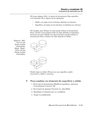 Diseño y modelado 3D
                                                          Colocación de elementos en 3D

                   3D (vease página 9-88) , el ajuste de herramienta Tipo especifica
                   si el elemento 3D es alguno de los siguientes:

                     •   Sólido, con tapas en los extremos; delimita un volumen.
                     •   Superficie, sin tapas en los extremos; no delimita un volumen.


                   Por ejemplo, para dibujar un tubo puede utilizar la herramienta
                   Poner cilindro (vease página 9-95) con Tipo definido en Superficie,
                   mientras que para dibujar una barra de hierro puede utilizar la
                   herramienta Poner cilindro con Tipo definido en Sólido

Superior: Sóli-
    dos con las
 líneas ocultas
   eliminadas.
 Abajo: Super-
  ficies con las
 líneas ocultas
   eliminadas.




                   Donde tenga un objeto 3D que sea una superficie, podrá
                   convertirlo a sólido y viceversa.



                   Para cambiar un elemento de superficie a sólido
                    1. En la caja de herramientas Modificar superficies, seleccione
                       la herramienta Convertir 3D.
                    2. En el menú de opciones Convertir en, elija Sólido.
                    3. Identifique el elemento que va a modificar.
                    4. Acepte la modificación.




                                            Manual del usuario de MicroStation         9–63
 