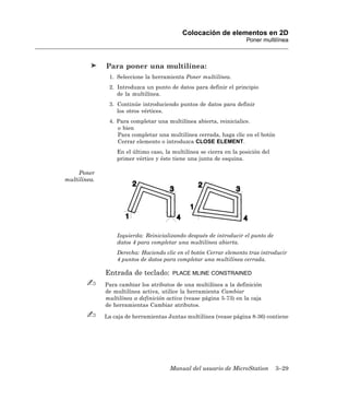 Colocación de elementos en 2D
                                                                     Poner multilínea



              Para poner una multilínea:
               1. Seleccione la herramienta Poner multilínea.
               2. Introduzca un punto de datos para definir el principio
                  de la multilínea.
               3. Continúe introduciendo puntos de datos para definir
                  los otros vértices.
               4. Para completar una multilínea abierta, reinicialice.
                  o bien
                  Para completar una multilínea cerrada, haga clic en el botón
                  Cerrar elemento o introduzca CLOSE ELEMENT.
                  En el último caso, la multilínea se cierra en la posición del
                  primer vértice y éste tiene una junta de esquina.

     Poner
multilínea.




                  Izquierda: Reinicializando después de introducir el punto de
                  datos 4 para completar una multilínea abierta.
                  Derecha: Haciendo clic en el botón Cerrar elemento tras introducir
                  4 puntos de datos para completar una multilínea cerrada.

              Entrada de teclado:       PLACE MLINE CONSTRAINED

              Para cambiar los atributos de una multilínea a la definición
              de multilínea activa, utilice la herramienta Cambiar
              multilínea a definición activa (vease página 5-73) en la caja
              de herramientas Cambiar atributos.

              La caja de herramientas Juntas multilínea (vease página 8-36) contiene




                                       Manual del usuario de MicroStation         3–29
 
